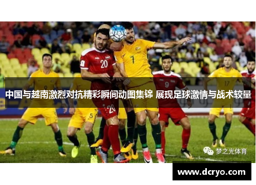 中国与越南激烈对抗精彩瞬间动图集锦 展现足球激情与战术较量