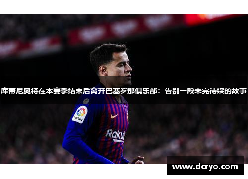 库蒂尼奥将在本赛季结束后离开巴塞罗那俱乐部：告别一段未完待续的故事