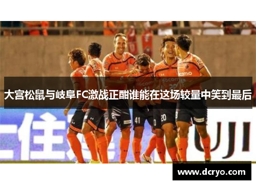 大宫松鼠与岐阜FC激战正酣谁能在这场较量中笑到最后