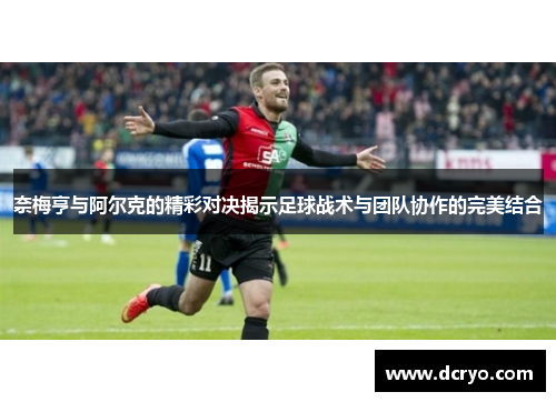 奈梅亨与阿尔克的精彩对决揭示足球战术与团队协作的完美结合