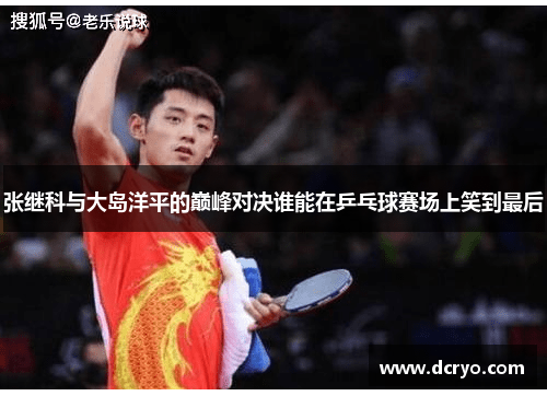 张继科与大岛洋平的巅峰对决谁能在乒乓球赛场上笑到最后